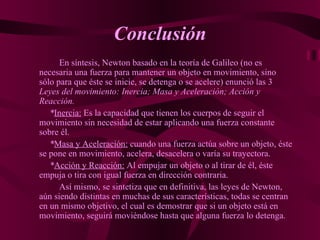 Conclusión En síntesis, Newton basado en la teoría de Galileo (no es necesaria una fuerza para mantener un objeto en movimiento, sino sólo para que éste se inicie, se detenga o se acelere) enunció las 3  Leyes del movimiento: Inercia; Masa y Aceleración; Acción y Reacción. * Inercia:  Es la capacidad que tienen los cuerpos de seguir el movimiento sin necesidad de estar aplicando una fuerza constante sobre él. * Masa y Aceleración:  cuando una fuerza actúa sobre un objeto, éste se pone en movimiento, acelera, desacelera o varía su trayectora. * Acción y Reacción:  Al empujar un objeto o al tirar de él, éste empuja o tira con igual fuerza en dirección contraria. Así mismo, se sintetiza que en definitiva, las leyes de Newton, aún siendo distintas en muchas de sus características, todas se centran en un mismo objetivo, el cual es demostrar que si un objeto está en  movimiento, seguirá moviéndose hasta que alguna fuerza lo detenga.   