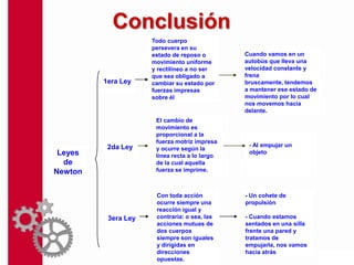 Conclusión
                     Todo cuerpo
                     persevera en su
                     estado de reposo o        Cuando vamos en un
                     movimiento uniforme       autobús que lleva una
                     y rectilíneo a no ser     velocidad constante y
                     que sea obligado a        frena
         1era Ley    cambiar su estado por     bruscamente, tendemos
                     fuerzas impresas          a mantener ese estado de
                     sobre él.                 movimiento por lo cual
                                               nos movemos hacia
                                               delante.
                      El cambio de
                      movimiento es
                      proporcional a la
                      fuerza motriz impresa
          2da Ley                               - Al empujar un
                      y ocurre según la
 Leyes                línea recta a lo largo
                                                objeto
  de                  de la cual aquella
Newton                fuerza se imprime.



                      Con toda acción          - Un cohete de
                      ocurre siempre una       propulsión
                      reacción igual y
          3era Ley    contraria: o sea, las    - Cuando estamos
                      acciones mutuas de       sentados en una silla
                      dos cuerpos              frente una pared y
                      siempre son iguales      tratamos de
                      y dirigidas en           empujarla, nos vamos
                      direcciones              hacia atrás
                      opuestas.
 