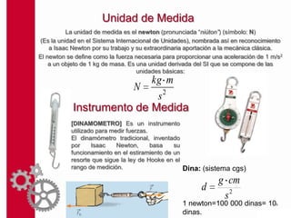 Unidad de Medida
          La unidad de medida es el newton (pronunciada “niúton”) (símbolo: N)
(Es la unidad en el Sistema Internacional de Unidades), nombrada así en reconocimiento
    a Isaac Newton por su trabajo y su extraordinaria aportación a la mecánica clásica.
El newton se define como la fuerza necesaria para proporcionar una aceleración de 1 m/s2
    a un objeto de 1 kg de masa. Es una unidad derivada del SI que se compone de las
                                    unidades básicas:
                           kg m
                       N
                            s2
            Instrumento de Medida
           [DINAMOMETRO] Es un instrumento
           utilizado para medir fuerzas.
           El dinamómetro tradicional, inventado
           por     Isaac    Newton,      basa   su
           funcionamiento en el estiramiento de un
           resorte que sigue la ley de Hooke en el
           rango de medición.                      Dina: (sistema cgs)
                                                                g cm
                                                          d
                                                                 s2
                                                   1 newton=100 000 dinas= 10        5


                                                   dinas.
 