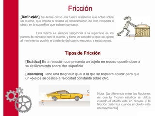 Fricción
[Definición] Se define como una fuerza resistente que actúa sobre
un cuerpo, que impide o retarda el deslizamiento de este respecto a
otro o en la superficie que este en contacto.

           Esta fuerza es siempre tangencial a la superficie en los
puntos de contacto con el cuerpo, y tiene un sentido tal que se opone
al movimiento posible o existente del cuerpo respecto a esos puntos.



                                Tipos de Fricción
   [Estática] Es la reacción que presenta un objeto en reposo oponiéndose a
   su deslizamiento sobre otra superficie

   [Dinámica] Tiene una magnitud igual a la que se requiere aplicar para que
   un objetos se deslice a velocidad constante sobre otro.



                                                        Nota [La diferencia entre las fricciones
                                                        es que la fricción estática se utiliza
                                                        cuando el objeto esta en reposo, y la
                                                        fricción dinámica cuando el objeto esta
                                                        en movimiento]
 