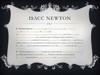 ISACC NEWTON
 Sir Isaac Newton (25 de diciembre de 1642 JU – 20 de marzo de 1727 JU; 4 de
enero de 1643 GR – 31 de marzo de 1727 GR) fue
un físico, filósofo,teólogo, inventor, alquimista y matemático inglés, autor de los Philosophiae
naturalis principia mathematica, más conocidos como los Principia, donde describió la ley de
gravitación universal y estableció las bases de la mecánica clásica mediante las leyes que llevan su
nombre. Entre sus otros descubrimientos científicos destacan los trabajos sobre la naturaleza de
la luz y la óptica (que se presentan principalmente en su obra Opticks) y el desarrollo del cálculo
matemático.
 Newton comparte con Leibniz el crédito por el desarrollo del cálculo integral y diferencial,
que utilizó para formular sus leyes de la física. También contribuyó en otras áreas de
la matemática, desarrollando el teorema del binomio y las fórmulas de Newton-Cotes.
 