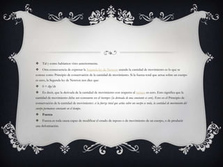     Tal y como habíamos visto anteriormente.
    Otra consecuencia de expresar la Segunda ley de Newton usando la cantidad de movimiento es lo que se
conoce como Principio de conservación de la cantidad de movimiento. Si la fuerza total que actua sobre un cuerpo
es cero, la Segunda ley de Newton nos dice que:
    0 = dp/dt
    Es decir, que la derivada de la cantidad de movimiento con respecto al tiempo es cero. Esto significa que la
cantidad de movimiento debe ser constante en el tiempo (la derivada de una constante es cero). Esto es el Principio de
conservación de la cantidad de movimiento: si la fuerza total que actúa sobre un cuerpo es nula, la cantidad de movimiento del
cuerpo permanece constante en el tiempo.
    Fuerza
    Fuerza es toda causa capaz de modificar el estado de reposo o de movimiento de un cuerpo, o de producir
una deformación.
 