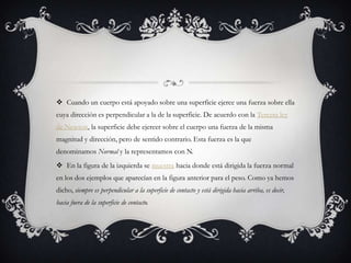  Cuando un cuerpo está apoyado sobre una superficie ejerce una fuerza sobre ella
cuya dirección es perpendicular a la de la superficie. De acuerdo con la Tercera ley
de Newton, la superficie debe ejercer sobre el cuerpo una fuerza de la misma
magnitud y dirección, pero de sentido contrario. Esta fuerza es la que
denominamos Normal y la representamos con N.
 En la figura de la izquierda se muestra hacia donde está dirigida la fuerza normal
en los dos ejemplos que aparecían en la figura anterior para el peso. Como ya hemos
dicho, siempre es perpendicular a la superficie de contacto y está dirigida hacia arriba, es decir,
hacia fuera de la superficie de contacto.
 