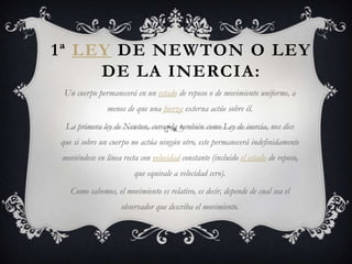 1ª LEY DE NEWTON O LEY
     DE LA INERCIA:
 Un cuerpo permanecerá en un estado de reposo o de movimiento uniforme, a
               menos de que una fuerza externa actúe sobre él.
 La primera ley de Newton, conocida también como Ley de inercia, nos dice
que si sobre un cuerpo no actúa ningún otro, este permanecerá indefinidamente
moviéndose en línea recta con velocidad constante (incluido el estado de reposo,
                        que equivale a velocidad cero).
   Como sabemos, el movimiento es relativo, es decir, depende de cual sea el
                    observador que describa el movimiento.
 