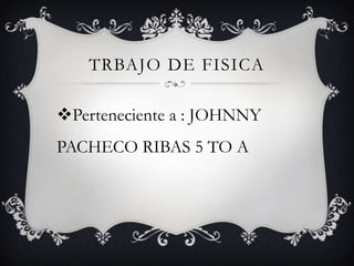 TRBAJO DE FISICA

Perteneciente a : JOHNNY
PACHECO RIBAS 5 TO A
 