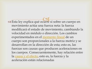 
 Esta ley explica qué ocurre si sobre un cuerpo en
  movimiento actúa una fuerza neta: la fuerza
  modificará el estado de movimiento, cambiando la
  velocidad en módulo o dirección. Los cambios
  experimentados en el momento lineal de un
  cuerpo son proporcionales a la fuerza motriz y se
  desarrollan en la dirección de esta; esto es, las
  fuerzas son causas que producen aceleraciones en
  los cuerpos. Consecuentemente, hay relación entre
  la causa y el efecto, esto es, la fuerza y la
  aceleración están relacionadas
 