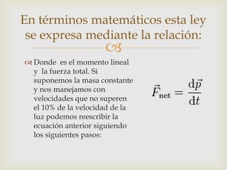 En términos matemáticos esta ley
 se expresa mediante la relación:
                      
 Donde es el momento lineal
  y la fuerza total. Si
  suponemos la masa constante
  y nos manejamos con
  velocidades que no superen
  el 10% de la velocidad de la
  luz podemos reescribir la
  ecuación anterior siguiendo
  los siguientes pasos:
 