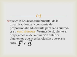 
que es la ecuación fundamental de la
 dinámica, donde la constante de
 proporcionalidad, distinta para cada cuerpo,
 es su masa de inercia. Veamos lo siguiente, si
 despejamos m de la ecuación anterior
 obtenemos que m es la relación que existe
 entre      y
 