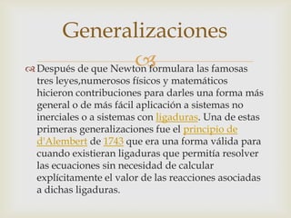 Generalizaciones
                     
 Después de que Newton formulara las famosas
  tres leyes,numerosos físicos y matemáticos
  hicieron contribuciones para darles una forma más
  general o de más fácil aplicación a sistemas no
  inerciales o a sistemas con ligaduras. Una de estas
  primeras generalizaciones fue el principio de
  d'Alembert de 1743 que era una forma válida para
  cuando existieran ligaduras que permitía resolver
  las ecuaciones sin necesidad de calcular
  explícitamente el valor de las reacciones asociadas
  a dichas ligaduras.
 