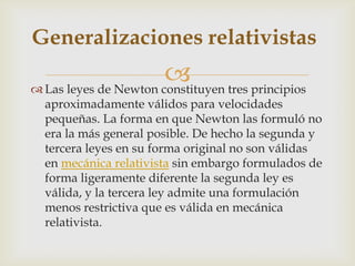Generalizaciones relativistas
                        tres principios
 Las leyes de Newton constituyen
  aproximadamente válidos para velocidades
  pequeñas. La forma en que Newton las formuló no
  era la más general posible. De hecho la segunda y
  tercera leyes en su forma original no son válidas
  en mecánica relativista sin embargo formulados de
  forma ligeramente diferente la segunda ley es
  válida, y la tercera ley admite una formulación
  menos restrictiva que es válida en mecánica
  relativista.
 