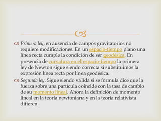 
 Primera ley, en ausencia de campos gravitatorios no
  requiere modificaciones. En un espacio-tiempo plano una
  línea recta cumple la condición de ser geodésica. En
  presencia de curvatura en el espacio-tiempo la primera
  ley de Newton sigue siendo correcta si substituimos la
  expresión línea recta por línea geodésica.
 Segunda ley. Sigue siendo válida si se formula dice que la
  fuerza sobre una partícula coincide con la tasa de cambio
  de su momento lineal. Ahora la definición de momento
  lineal en la teoría newtoniana y en la teoría relativista
  difieren.
 