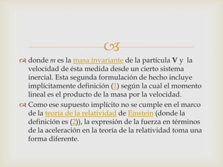 
 donde m es la masa invariante de la partícula V y la
  velocidad de ésta medida desde un cierto sistema
  inercial. Esta segunda formulación de hecho incluye
  implícitamente definición (1) según la cual el momento
  lineal es el producto de la masa por la velocidad.
 Como ese supuesto implícito no se cumple en el marco
  de la teoría de la relatividad de Einstein (donde la
  definición es (2)), la expresión de la fuerza en términos
  de la aceleración en la teoría de la relatividad toma una
  forma diferente.
 