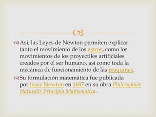 
 Así, las Leyes de Newton permiten explicar
  tanto el movimiento de los astros, como los
  movimientos de los proyectiles artificiales
  creados por el ser humano, así como toda la
  mecánica de funcionamiento de las máquinas.
 Su formulación matemática fue publicada
  por Isaac Newton en 1687 en su obra Philosophiae
  Naturalis Principia Mathematica.
 