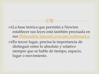 
La base teórica que permitió a Newton
 establecer sus leyes está también precisada en
 sus Philosophiae naturalis principia mathematica.
En tercer lugar, precisa la importancia de
 distinguir entre lo absoluto y relativo
 siempre que se hable de tiempo, espacio,
 lugar o movimiento.
 