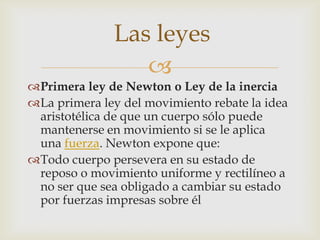 Las leyes
                 
Primera ley de Newton o Ley de la inercia
La primera ley del movimiento rebate la idea
 aristotélica de que un cuerpo sólo puede
 mantenerse en movimiento si se le aplica
 una fuerza. Newton expone que:
Todo cuerpo persevera en su estado de
 reposo o movimiento uniforme y rectilíneo a
 no ser que sea obligado a cambiar su estado
 por fuerzas impresas sobre él
 