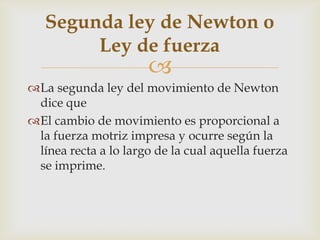 Segunda ley de Newton o
        Ley de fuerza
                      
La segunda ley del movimiento de Newton
 dice que
El cambio de movimiento es proporcional a
 la fuerza motriz impresa y ocurre según la
 línea recta a lo largo de la cual aquella fuerza
 se imprime.
 