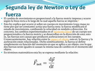 Segunda ley de Newton o Ley de
   fuerza
 El cambio de movimiento es proporcional a la fuerza motriz impresa y ocurre
  según la línea recta a lo largo de la cual aquella fuerza se imprime.6
 Esta ley explica qué ocurre si sobre un cuerpo en movimiento (cuya masa no
  tiene por qué ser constante) actúa una fuerza neta: la fuerza modificará el
  estado de movimiento, cambiando la velocidad en módulo o dirección. En
  concreto, los cambios experimentados en el momento lineal de un cuerpo son
  proporcionales a la fuerza motriz y se desarrollan en la dirección de esta; esto
  es, las fuerzas son causas que producen aceleraciones en los cuerpos.
  Consecuentemente, hay relación entre la causa y el efecto, esto es, la fuerza y la
  aceleración están relacionadas. Dicho sintéticamente, la fuerza se define
  simplemente en función del momento en que se aplica a un objeto, con lo que
  dos fuerzas serán iguales si causan la misma tasa de cambio en el momento del
  objeto.
 En términos matemáticos esta ley se expresa mediante la relación:
 