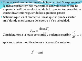  Donde es el momento lineal y la fuerza total. Si suponemos
  la masa constante y nos manejamos con velocidades que no
  superen el 10% de la velocidad de la luz podemos reescribir la
  ecuación anterior siguiendo los siguientes pasos:
 Sabemos que es el momento lineal, que se puede escribir
  m.V donde m es la masa del cuerpo y V su velocidad.



 Consideramos a la masa constante y podemos escribir

 aplicando estas modificaciones a la ecuación anterior:
 