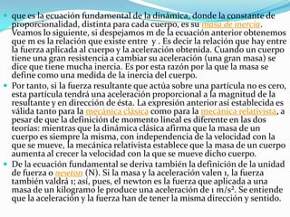  que es la ecuación fundamental de la dinámica, donde la constante de
  proporcionalidad, distinta para cada cuerpo, es su masa de inercia.
  Veamos lo siguiente, si despejamos m de la ecuación anterior obtenemos
  que m es la relación que existe entre y . Es decir la relación que hay entre
  la fuerza aplicada al cuerpo y la aceleración obtenida. Cuando un cuerpo
  tiene una gran resistencia a cambiar su aceleración (una gran masa) se
  dice que tiene mucha inercia. Es por esta razón por la que la masa se
  define como una medida de la inercia del cuerpo.
 Por tanto, si la fuerza resultante que actúa sobre una partícula no es cero,
  esta partícula tendrá una aceleración proporcional a la magnitud de la
  resultante y en dirección de ésta. La expresión anterior así establecida es
  válida tanto para la mecánica clásica como para la mecánica relativista, a
  pesar de que la definición de momento lineal es diferente en las dos
  teorías: mientras que la dinámica clásica afirma que la masa de un
  cuerpo es siempre la misma, con independencia de la velocidad con la
  que se mueve, la mecánica relativista establece que la masa de un cuerpo
  aumenta al crecer la velocidad con la que se mueve dicho cuerpo.
 De la ecuación fundamental se deriva también la definición de la unidad
  de fuerza o newton (N). Si la masa y la aceleración valen 1, la fuerza
  también valdrá 1; así, pues, el newton es la fuerza que aplicada a una
  masa de un kilogramo le produce una aceleración de 1 m/s². Se entiende
  que la aceleración y la fuerza han de tener la misma dirección y sentido.
 