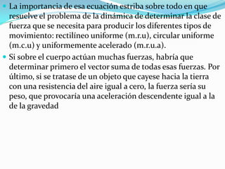  La importancia de esa ecuación estriba sobre todo en que
  resuelve el problema de la dinámica de determinar la clase de
  fuerza que se necesita para producir los diferentes tipos de
  movimiento: rectilíneo uniforme (m.r.u), circular uniforme
  (m.c.u) y uniformemente acelerado (m.r.u.a).
 Si sobre el cuerpo actúan muchas fuerzas, habría que
  determinar primero el vector suma de todas esas fuerzas. Por
  último, si se tratase de un objeto que cayese hacia la tierra
  con una resistencia del aire igual a cero, la fuerza sería su
  peso, que provocaría una aceleración descendente igual a la
  de la gravedad
 