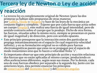 Tercera ley de Newton o Ley de acción
y reacción
 La tercera ley es completamente original de Newton (pues las dos
  primeras ya habían sido propuestas de otras maneras
  por Galileo, Hooke y Huygens) y hace de las leyes de la mecánica un
  conjunto lógico y completo.7 Expone que por cada fuerza que actúa sobre
  un cuerpo (empuje), este realiza una fuerza de igual intensidad, pero de
  sentido contrario sobre el cuerpo que la produjo. Dicho de otra forma,
  las fuerzas, situadas sobre la misma recta, siempre se presentan en pares
  de igual magnitud y de dirección, pero con sentido opuesto.
 Este principio presupone que la interacción entre dos partículas se
  propaga instantáneamente en el espacio (lo cual requeriría velocidad
  infinita), y en su formulación original no es válido para fuerzas
  electromagnéticas puesto que estas no se propagan por el espacio de
  modo instantáneo sino que lo hacen a velocidad finita "c".
 Es importante observar que este principio de acción y reacción relaciona
  dos fuerzas que no están aplicadas al mismo cuerpo, produciendo en
  ellos aceleraciones diferentes, según sean sus masas. Por lo demás, cada
  una de esas fuerzas obedece por separado a la segunda ley. Junto con las
  anteriores leyes, ésta permite enunciar los principios
  de conservación del momento lineal y delmomento angular.
 
