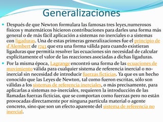 Generalizaciones
 Después de que Newton formulara las famosas tres leyes,numerosos
  físicos y matemáticos hicieron contribuciones para darles una forma más
  general o de más fácil aplicación a sistemas no inerciales o a sistemas
  con ligaduras. Una de estas primeras generalizaciones fue el principio de
  d'Alembert de 1743 que era una forma válida para cuando existieran
  ligaduras que permitía resolver las ecuaciones sin necesidad de calcular
  explícitamente el valor de las reacciones asociadas a dichas ligaduras.
 Por la misma época, Lagrange encontró una forma de las ecuaciones de
  movimiento válida para cualquier sistema de referencia inercial o no-
  inercial sin necesidad de introducir fuerzas ficticias. Ya que es un hecho
  conocido que las Leyes de Newton, tal como fueron escritas, sólo son
  válidas a los sistemas de referencia inerciales, o más precisamente, para
  aplicarlas a sistemas no-inerciales, requieren la introducción de las
  llamadas fuerzas ficticias, que se comportan como fuerzas pero no están
  provocadas directamente por ninguna partícula material o agente
  concreto, sino que son un efecto aparente del sistema de referencia no
  inercial.
 