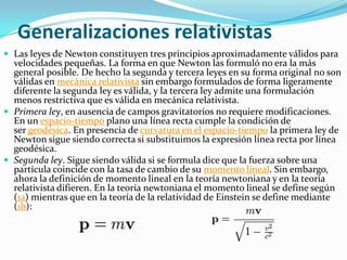 Generalizaciones relativistas
 Las leyes de Newton constituyen tres principios aproximadamente válidos para
  velocidades pequeñas. La forma en que Newton las formuló no era la más
  general posible. De hecho la segunda y tercera leyes en su forma original no son
  válidas en mecánica relativista sin embargo formulados de forma ligeramente
  diferente la segunda ley es válida, y la tercera ley admite una formulación
  menos restrictiva que es válida en mecánica relativista.
 Primera ley, en ausencia de campos gravitatorios no requiere modificaciones.
  En un espacio-tiempo plano una línea recta cumple la condición de
  ser geodésica. En presencia de curvatura en el espacio-tiempo la primera ley de
  Newton sigue siendo correcta si substituimos la expresión línea recta por línea
  geodésica.
 Segunda ley. Sigue siendo válida si se formula dice que la fuerza sobre una
  partícula coincide con la tasa de cambio de su momento lineal. Sin embargo,
  ahora la definición de momento lineal en la teoría newtoniana y en la teoría
  relativista difieren. En la teoría newtoniana el momento lineal se define según
  (1a) mientras que en la teoría de la relatividad de Einstein se define mediante
  (1b):
 