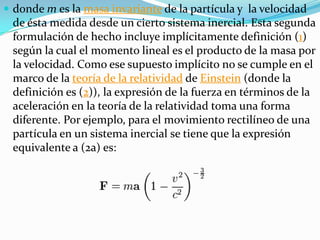  donde m es la masa invariante de la partícula y la velocidad
 de ésta medida desde un cierto sistema inercial. Esta segunda
 formulación de hecho incluye implícitamente definición (1)
 según la cual el momento lineal es el producto de la masa por
 la velocidad. Como ese supuesto implícito no se cumple en el
 marco de la teoría de la relatividad de Einstein (donde la
 definición es (2)), la expresión de la fuerza en términos de la
 aceleración en la teoría de la relatividad toma una forma
 diferente. Por ejemplo, para el movimiento rectilíneo de una
 partícula en un sistema inercial se tiene que la expresión
 equivalente a (2a) es:
 