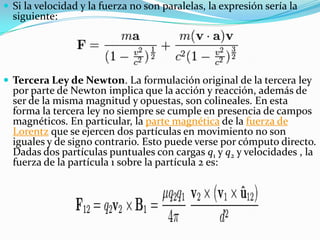  Si la velocidad y la fuerza no son paralelas, la expresión sería la
  siguiente:




 Tercera Ley de Newton. La formulación original de la tercera ley
  por parte de Newton implica que la acción y reacción, además de
  ser de la misma magnitud y opuestas, son colineales. En esta
  forma la tercera ley no siempre se cumple en presencia de campos
  magnéticos. En particular, la parte magnética de la fuerza de
  Lorentz que se ejercen dos partículas en movimiento no son
  iguales y de signo contrario. Esto puede verse por cómputo directo.
  Dadas dos partículas puntuales con cargas q1 y q2 y velocidades , la
  fuerza de la partícula 1 sobre la partícula 2 es:
 