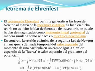 Teorema de Ehrenfest

 El teorema de Ehrenfest permite generalizar las leyes de
  Newton al marco de la mecánica cuántica. Si bien en dicha
  teoría no es lícito hablar de fuerzas o de trayectoria, se puede
  hablar de magnitudes como momento lineal ypotencial de
  manera similar a como se hace en mecánica newtoniana.
 En concreto la versión cuántica de la segunda Ley de Newton
  afirma que la derivada temporal del valor esperado del
  momento de una partícula en un campo iguala al valor
  esperado de la "fuerza" o valor esperado del gradiente del
  potencial:
 
