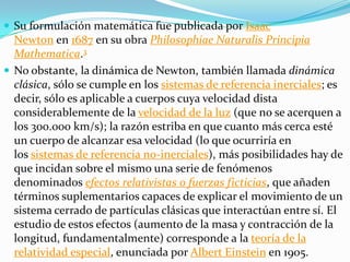  Su formulación matemática fue publicada por Isaac
  Newton en 1687 en su obra Philosophiae Naturalis Principia
  Mathematica.3
 No obstante, la dinámica de Newton, también llamada dinámica
  clásica, sólo se cumple en los sistemas de referencia inerciales; es
  decir, sólo es aplicable a cuerpos cuya velocidad dista
  considerablemente de la velocidad de la luz (que no se acerquen a
  los 300.000 km/s); la razón estriba en que cuanto más cerca esté
  un cuerpo de alcanzar esa velocidad (lo que ocurriría en
  los sistemas de referencia no-inerciales), más posibilidades hay de
  que incidan sobre el mismo una serie de fenómenos
  denominados efectos relativistas o fuerzas ficticias, que añaden
  términos suplementarios capaces de explicar el movimiento de un
  sistema cerrado de partículas clásicas que interactúan entre sí. El
  estudio de estos efectos (aumento de la masa y contracción de la
  longitud, fundamentalmente) corresponde a la teoría de la
  relatividad especial, enunciada por Albert Einstein en 1905.
 