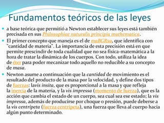 Fundamentos teóricos de las leyes
 a base teórica que permitió a Newton establecer sus leyes está también
  precisada en sus Philosophiae naturalis principia mathematica.
 El primer concepto que maneja es el de maBGRsa, que identifica con
  "cantidad de materia". La importancia de esta precisión está en que
  permite prescindir de toda cualidad que no sea física-matemática a la
  hora de tratar la dinámica de los cuerpos. Con todo, utiliza la idea
  de éter para poder mecanizar todo aquello no reducible a su concepto
  de masa.
 Newton asume a continuación que la cantidad de movimiento es el
  resultado del producto de la masa por la velocidad, y define dos tipos
  de fuerzas: lavis insita, que es proporcional a la masa y que refleja
  la inercia de la materia, y la vis impressa (momento de fuerza), que es la
  acción que cambia el estado de un cuerpo, sea cual sea ese estado; la vis
  impressa, además de producirse por choque o presión, puede deberse a
  la vis centrípeta (fuerza centrípeta), una fuerza que lleva al cuerpo hacia
  algún punto determinado.
 