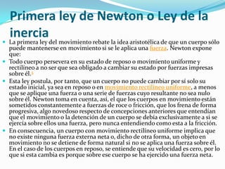 Primera ley de Newton o Ley de la
  inerciadel movimiento rebate la idea aristotélica de que un cuerpo sólo
 La primera ley
  puede mantenerse en movimiento si se le aplica una fuerza. Newton expone
  que:
 Todo cuerpo persevera en su estado de reposo o movimiento uniforme y
  rectilíneo a no ser que sea obligado a cambiar su estado por fuerzas impresas
  sobre él.5
 Esta ley postula, por tanto, que un cuerpo no puede cambiar por sí solo su
  estado inicial, ya sea en reposo o en movimiento rectilíneo uniforme, a menos
  que se aplique una fuerza o una serie de fuerzas cuyo resultante no sea nulo
  sobre él. Newton toma en cuenta, así, el que los cuerpos en movimiento están
  sometidos constantemente a fuerzas de roce o fricción, que los frena de forma
  progresiva, algo novedoso respecto de concepciones anteriores que entendían
  que el movimiento o la detención de un cuerpo se debía exclusivamente a si se
  ejercía sobre ellos una fuerza, pero nunca entendiendo como esta a la fricción.
 En consecuencia, un cuerpo con movimiento rectilíneo uniforme implica que
  no existe ninguna fuerza externa neta o, dicho de otra forma, un objeto en
  movimiento no se detiene de forma natural si no se aplica una fuerza sobre él.
  En el caso de los cuerpos en reposo, se entiende que su velocidad es cero, por lo
  que si esta cambia es porque sobre ese cuerpo se ha ejercido una fuerza neta.
 