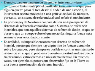  Ejemplo, para un pasajero de un tren, el interventor viene
  caminando lentamente por el pasillo del tren, mientras que para
  alguien que ve pasar el tren desde el andén de una estación, el
  interventor se está moviendo a una gran velocidad. Se necesita,
  por tanto, un sistema de referencia al cual referir el movimiento.
 La primera ley de Newton sirve para definir un tipo especial de
  sistemas de referencia conocidos como Sistemas de referencia
  inerciales, que son aquellos sistemas de referencia desde los que se
  observa que un cuerpo sobre el que no actúa ninguna fuerza neta
  se mueve con velocidad constante.
 En realidad, es imposible encontrar un sistema de referencia
  inercial, puesto que siempre hay algún tipo de fuerzas actuando
  sobre los cuerpos, pero siempre es posible encontrar un sistema de
  referencia en el que el problema que estemos estudiando se pueda
  tratar como si estuviésemos en un sistema inercial. En muchos
  casos, por ejemplo, suponer a un observador fijo en la Tierra es
  una buena aproximación de sistema inercial.
 