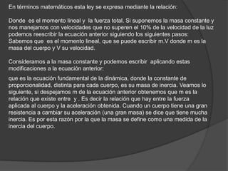 En términos matemáticos esta ley se expresa mediante la relación:

Donde es el momento lineal y la fuerza total. Si suponemos la masa constante y
nos manejamos con velocidades que no superen el 10% de la velocidad de la luz
podemos reescribir la ecuación anterior siguiendo los siguientes pasos:
Sabemos que es el momento lineal, que se puede escribir m.V donde m es la
masa del cuerpo y V su velocidad.

Consideramos a la masa constante y podemos escribir aplicando estas
modificaciones a la ecuación anterior:
que es la ecuación fundamental de la dinámica, donde la constante de
proporcionalidad, distinta para cada cuerpo, es su masa de inercia. Veamos lo
siguiente, si despejamos m de la ecuación anterior obtenemos que m es la
relación que existe entre y . Es decir la relación que hay entre la fuerza
aplicada al cuerpo y la aceleración obtenida. Cuando un cuerpo tiene una gran
resistencia a cambiar su aceleración (una gran masa) se dice que tiene mucha
inercia. Es por esta razón por la que la masa se define como una medida de la
inercia del cuerpo.
 
