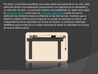 Por tanto, si la fuerza resultante que actúa sobre una partícula no es cero, esta
partícula tendrá una aceleración proporcional a la magnitud de la resultante y
en dirección de ésta. La expresión anterior así establecida es válida tanto para
la mecánica clásica como para la mecánica relativista, a pesar de que la
definición de momento lineal es diferente en las dos teorías: mientras que la
dinámica clásica afirma que la masa de un cuerpo es siempre la misma, con
independencia de la velocidad con la que se mueve, la mecánica relativista
establece que la masa de un cuerpo aumenta al crecer la velocidad con la que
se mueve dicho cuerpo.
 