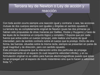 Tercera ley de Newton o Ley de acción y
                         reacción


Con toda acción ocurre siempre una reacción igual y contraria: o sea, las acciones
mutuas de dos cuerpos siempre son iguales y dirigidas en sentido opuesto.6
La tercera ley es completamente original de Newton (pues las dos primeras ya
habían sido propuestas de otras maneras por Galileo, Hooke y Huygens) y hace de
las leyes de la mecánica un conjunto lógico y completo.7 Expone que por cada
fuerza que actúa sobre un cuerpo (empuje), este realiza una fuerza de igual
intensidad, pero de sentido contrario sobre el cuerpo que la produjo. Dicho de otra
forma, las fuerzas, situadas sobre la misma recta, siempre se presentan en pares de
igual magnitud y de dirección, pero con sentido opuesto.
Este principio presupone que la interacción entre dos partículas se propaga
instantáneamente en el espacio (lo cual requeriría velocidad infinita), y en su
formulación original no es válido para fuerzas electromagnéticas puesto que estas
no se propagan por el espacio de modo instantáneo sino que lo hacen a velocidad
finita "c".
 