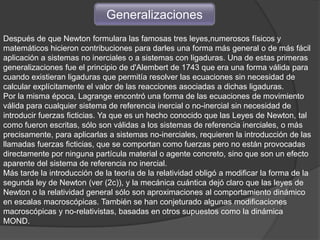 Generalizaciones
Después de que Newton formulara las famosas tres leyes,numerosos físicos y
matemáticos hicieron contribuciones para darles una forma más general o de más fácil
aplicación a sistemas no inerciales o a sistemas con ligaduras. Una de estas primeras
generalizaciones fue el principio de d'Alembert de 1743 que era una forma válida para
cuando existieran ligaduras que permitía resolver las ecuaciones sin necesidad de
calcular explícitamente el valor de las reacciones asociadas a dichas ligaduras.
Por la misma época, Lagrange encontró una forma de las ecuaciones de movimiento
válida para cualquier sistema de referencia inercial o no-inercial sin necesidad de
introducir fuerzas ficticias. Ya que es un hecho conocido que las Leyes de Newton, tal
como fueron escritas, sólo son válidas a los sistemas de referencia inerciales, o más
precisamente, para aplicarlas a sistemas no-inerciales, requieren la introducción de las
llamadas fuerzas ficticias, que se comportan como fuerzas pero no están provocadas
directamente por ninguna partícula material o agente concreto, sino que son un efecto
aparente del sistema de referencia no inercial.
Más tarde la introducción de la teoría de la relatividad obligó a modificar la forma de la
segunda ley de Newton (ver (2c)), y la mecánica cuántica dejó claro que las leyes de
Newton o la relatividad general sólo son aproximaciones al comportamiento dinámico
en escalas macroscópicas. También se han conjeturado algunas modificaciones
macroscópicas y no-relativistas, basadas en otros supuestos como la dinámica
MOND.
 