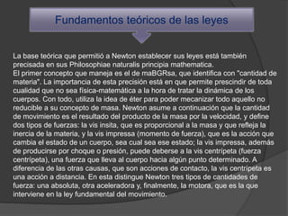 Fundamentos teóricos de las leyes


La base teórica que permitió a Newton establecer sus leyes está también
precisada en sus Philosophiae naturalis principia mathematica.
El primer concepto que maneja es el de maBGRsa, que identifica con "cantidad de
materia". La importancia de esta precisión está en que permite prescindir de toda
cualidad que no sea física-matemática a la hora de tratar la dinámica de los
cuerpos. Con todo, utiliza la idea de éter para poder mecanizar todo aquello no
reducible a su concepto de masa. Newton asume a continuación que la cantidad
de movimiento es el resultado del producto de la masa por la velocidad, y define
dos tipos de fuerzas: la vis insita, que es proporcional a la masa y que refleja la
inercia de la materia, y la vis impressa (momento de fuerza), que es la acción que
cambia el estado de un cuerpo, sea cual sea ese estado; la vis impressa, además
de producirse por choque o presión, puede deberse a la vis centrípeta (fuerza
centrípeta), una fuerza que lleva al cuerpo hacia algún punto determinado. A
diferencia de las otras causas, que son acciones de contacto, la vis centrípeta es
una acción a distancia. En esta distingue Newton tres tipos de cantidades de
fuerza: una absoluta, otra aceleradora y, finalmente, la motora, que es la que
interviene en la ley fundamental del movimiento.
 