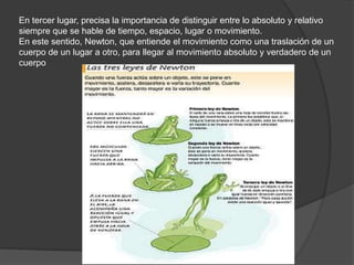 En tercer lugar, precisa la importancia de distinguir entre lo absoluto y relativo
siempre que se hable de tiempo, espacio, lugar o movimiento.
En este sentido, Newton, que entiende el movimiento como una traslación de un
cuerpo de un lugar a otro, para llegar al movimiento absoluto y verdadero de un
cuerpo
 