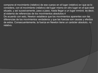 compone el movimiento (relativo) de ese cuerpo en el lugar (relativo) en que se lo
considera, con el movimiento (relativo) del lugar mismo en otro lugar en el que esté
situado, y así sucesivamente, paso a paso, hasta llegar a un lugar inmóvil, es decir,
al sistema de referencias de los movimientos absolutos.4
De acuerdo con esto, Newton establece que los movimientos aparentes son las
diferencias de los movimientos verdaderos y que las fuerzas son causas y efectos
de estos. Consecuentemente, la fuerza en Newton tiene un carácter absoluto, no
relativo.
 