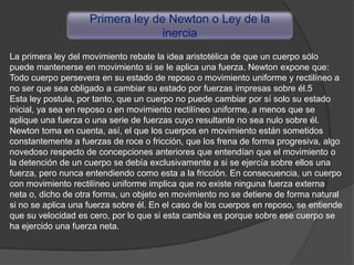 Primera ley de Newton o Ley de la
                                  inercia
La primera ley del movimiento rebate la idea aristotélica de que un cuerpo sólo
puede mantenerse en movimiento si se le aplica una fuerza. Newton expone que:
Todo cuerpo persevera en su estado de reposo o movimiento uniforme y rectilíneo a
no ser que sea obligado a cambiar su estado por fuerzas impresas sobre él.5
Esta ley postula, por tanto, que un cuerpo no puede cambiar por sí solo su estado
inicial, ya sea en reposo o en movimiento rectilíneo uniforme, a menos que se
aplique una fuerza o una serie de fuerzas cuyo resultante no sea nulo sobre él.
Newton toma en cuenta, así, el que los cuerpos en movimiento están sometidos
constantemente a fuerzas de roce o fricción, que los frena de forma progresiva, algo
novedoso respecto de concepciones anteriores que entendían que el movimiento o
la detención de un cuerpo se debía exclusivamente a si se ejercía sobre ellos una
fuerza, pero nunca entendiendo como esta a la fricción. En consecuencia, un cuerpo
con movimiento rectilíneo uniforme implica que no existe ninguna fuerza externa
neta o, dicho de otra forma, un objeto en movimiento no se detiene de forma natural
si no se aplica una fuerza sobre él. En el caso de los cuerpos en reposo, se entiende
que su velocidad es cero, por lo que si esta cambia es porque sobre ese cuerpo se
ha ejercido una fuerza neta.
 