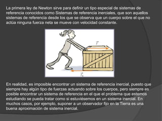 La primera ley de Newton sirve para definir un tipo especial de sistemas de
referencia conocidos como Sistemas de referencia inerciales, que son aquellos
sistemas de referencia desde los que se observa que un cuerpo sobre el que no
actúa ninguna fuerza neta se mueve con velocidad constante.




En realidad, es imposible encontrar un sistema de referencia inercial, puesto que
siempre hay algún tipo de fuerzas actuando sobre los cuerpos, pero siempre es
posible encontrar un sistema de referencia en el que el problema que estemos
estudiando se pueda tratar como si estuviésemos en un sistema inercial. En
muchos casos, por ejemplo, suponer a un observador fijo en la Tierra es una
buena aproximación de sistema inercial.
 