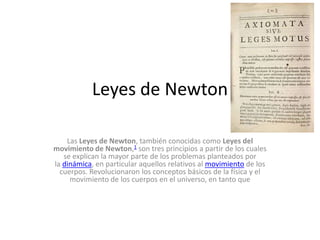 Leyes de Newton

    Las Leyes de Newton, también conocidas como Leyes del
movimiento de Newton,1 son tres principios a partir de los cuales
   se explican la mayor parte de los problemas planteados por
la dinámica, en particular aquellos relativos al movimiento de los
  cuerpos. Revolucionaron los conceptos básicos de la física y el
     movimiento de los cuerpos en el universo, en tanto que
 