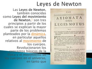 Las Leyes de Newton,
            también conocidas
como Leyes del movimiento
          de Newton,1 son tres
      principios a partir de los
 cuales se explican la mayor
        parte de los problemas
planteados por la dinámica,
         en particular aquellos
   relativos al movimiento de
                   los cuerpos.
            Revolucionaron los
       conceptos básicos de la
     física y el movimiento de
  los cuerpos en el universo,
                   en tanto que
 