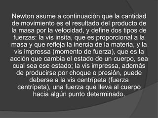 Newton asume a continuación que la cantidad
de movimiento es el resultado del producto de
la masa por la velocidad, y define dos tipos de
 fuerzas: la vis insita, que es proporcional a la
masa y que refleja la inercia de la materia, y la
 vis impressa (momento de fuerza), que es la
acción que cambia el estado de un cuerpo, sea
 cual sea ese estado; la vis impressa, además
  de producirse por choque o presión, puede
       deberse a la vis centrípeta (fuerza
   centrípeta), una fuerza que lleva al cuerpo
        hacia algún punto determinado.
 