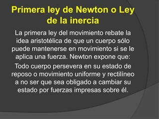 Primera ley de Newton o Ley
        de la inercia
 La primera ley del movimiento rebate la
  idea aristotélica de que un cuerpo sólo
puede mantenerse en movimiento si se le
  aplica una fuerza. Newton expone que:
 Todo cuerpo persevera en su estado de
reposo o movimiento uniforme y rectilíneo
 a no ser que sea obligado a cambiar su
   estado por fuerzas impresas sobre él.
 
