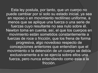 Esta ley postula, por tanto, que un cuerpo no
puede cambiar por sí solo su estado inicial, ya sea
 en reposo o en movimiento rectilíneo uniforme, a
  menos que se aplique una fuerza o una serie de
    fuerzas cuyo resultante no sea nulo sobre él.
Newton toma en cuenta, así, el que los cuerpos en
  movimiento están sometidos constantemente a
 fuerzas de roce o fricción, que los frena de forma
       progresiva, algo novedoso respecto de
   concepciones anteriores que entendían que el
movimiento o la detención de un cuerpo se debía
   exclusivamente a si se ejercía sobre ellos una
  fuerza, pero nunca entendiendo como esta a la
                       fricción.
 
