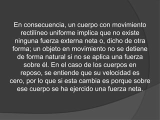 En consecuencia, un cuerpo con movimiento
    rectilíneo uniforme implica que no existe
  ninguna fuerza externa neta o, dicho de otra
 forma; un objeto en movimiento no se detiene
   de forma natural si no se aplica una fuerza
     sobre él. En el caso de los cuerpos en
    reposo, se entiende que su velocidad es
cero, por lo que si esta cambia es porque sobre
   ese cuerpo se ha ejercido una fuerza neta.
 