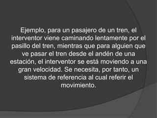 Ejemplo, para un pasajero de un tren, el
interventor viene caminando lentamente por el
pasillo del tren, mientras que para alguien que
    ve pasar el tren desde el andén de una
estación, el interventor se está moviendo a una
   gran velocidad. Se necesita, por tanto, un
     sistema de referencia al cual referir el
                   movimiento.
 